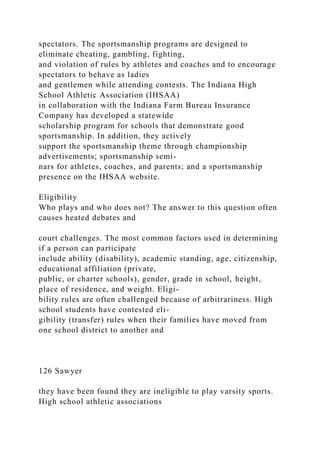 spectators. The sportsmanship programs are designed to
eliminate cheating, gambling, fighting,
and violation of rules by athletes and coaches and to encourage
spectators to behave as ladies
and gentlemen while attending contests. The Indiana High
School Athletic Association (IHSAA)
in collaboration with the Indiana Farm Bureau Insurance
Company has developed a statewide
scholarship program for schools that demonstrate good
sportsmanship. In addition, they actively
support the sportsmanship theme through championship
advertisements; sportsmanship semi-
nars for athletes, coaches, and parents; and a sportsmanship
presence on the IHSAA website.
Eligibility
Who plays and who does not? The answer to this question often
causes heated debates and
court challenges. The most common factors used in determining
if a person can participate
include ability (disability), academic standing, age, citizenship,
educational affiliation (private,
public, or charter schools), gender, grade in school, height,
place of residence, and weight. Eligi-
bility rules are often challenged because of arbitrariness. High
school students have contested eli-
gibility (transfer) rules when their families have moved from
one school district to another and
126 Sawyer
they have been found they are ineligible to play varsity sports.
High school athletic associations
 