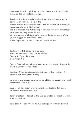 have established eligibility rules to ensure a fair competitive
situation for all student-athletes.
Participation in interscholastic athletics is voluntary and a
privilege in the reasoning of the
courts, which may be extended at the discretion of the school
board and the state high school
athletic association. When eligibility standards are challenged
in the courts, they must, in most
circumstances, withstand only rational basis scrutiny. Wong
(2010) suggested this means that
if the requirements are rationally related to the …
Factors that Influence International
Fans’ Intention to Travel to the United
States for Sport Tourism
Chia-Chen Yu
Sports fans and participants have shown increasing interest in
traveling overseas for sport
tourism. When sports tourists visit sports destinations, the
tourists not only spend money
on events and games but also bring additional revenue to local
businesses. The major
purpose of this study was to investigate factors that might
influence international sports
fans’ intention to travel to the United States for sport tourism.
A survey with 49
questions was distributed to 500 college students in Taiwan.
 