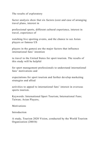 The results of exploratory
factor analysis show that six factors (cost and ease of arranging
travel plans, interest in
professional sports, different cultural experience, interest in
travel, experience of
watching live sporting events, and the chance to see Asian
players or famous US
players in the games) are the major factors that influence
international fans’ intention
to travel to the United States for sport tourism. The results of
this study will be helpful
for sport management professionals to understand international
fans’ motivations and
expectations for sport tourism and further develop marketing
strategies and allied
activities to appeal to international fans’ interest in overseas
sports tourism.
Keywords: International Sport Tourism; International Fans;
Taiwan; Asian Players;
Motivations
Introduction
A study, Tourism 2020 Vision, conducted by the World Tourism
Organization (2001b)
 