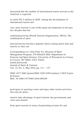 forecasted that the number of international tourist arrivals to the
Americas is expected
to reach 282.3 million in 2020. Among the development of
international tourist arri-
vals, sport tourism is one of the major developments in the past
few decades that has
continued growing (World Tourism Organization, 2001a). The
combination of sport
and tourism has become a popular choice among sports fans and
tourists as they can
Correspondence to: Chia-Chen Yu, Director of Sport
Management Program, 210 Mitchell Hall, Department of
Exercise and Sport Science, University of Wisconsin-La Crosse,
La Crosse, WI 54601, USA. Email:
[email protected]
Journal of Sport & Tourism
Vol. 15, No. 2, May 2010, pp. 111 – 137
ISSN 1477-5085 (print)/ISSN 1029-5399 (online) # 2010 Taylor
& Francis
DOI: 10.1080/14775085.2010.498249
participate in sporting events and enjoy other tourist activities.
Not only do sports
tourists take advantage of sport tourism, but governments and
cities also benefit
from sport tourism in terms of generating revenue for and
 