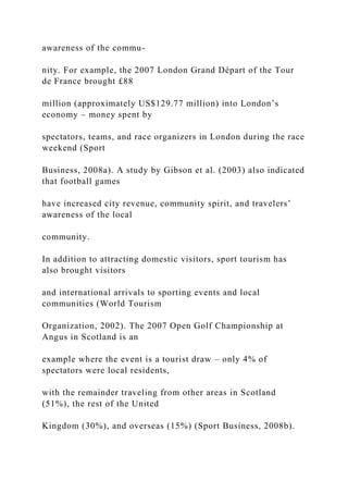 awareness of the commu-
nity. For example, the 2007 London Grand Départ of the Tour
de France brought £88
million (approximately US$129.77 million) into London’s
economy – money spent by
spectators, teams, and race organizers in London during the race
weekend (Sport
Business, 2008a). A study by Gibson et al. (2003) also indicated
that football games
have increased city revenue, community spirit, and travelers’
awareness of the local
community.
In addition to attracting domestic visitors, sport tourism has
also brought visitors
and international arrivals to sporting events and local
communities (World Tourism
Organization, 2002). The 2007 Open Golf Championship at
Angus in Scotland is an
example where the event is a tourist draw – only 4% of
spectators were local residents,
with the remainder traveling from other areas in Scotland
(51%), the rest of the United
Kingdom (30%), and overseas (15%) (Sport Business, 2008b).
 