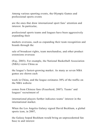 Among various sporting events, the Olympic Games and
professional sports events
are the ones that draw international sport fans’ attention and
interest. In particular,
professional sports teams and leagues have been aggressively
expanding their
markets overseas, such as expanding their team recognition and
brands through the
sale of broadcast rights, team merchandise, and other product
extensions overseas
(Fay, 2003). For example, the National Basketball Association
(NBA) views China as
the league’s fastest-growing market. As many as seven NBA
games are shown each
week in China, and the league estimates 30% of the traffic on
the NBA website
comes from Chinese fans (Feuerherd, 2007). Teams’ and
leagues’ recruitment of
international players further indicates teams’ interest in the
international market.
When the Los Angeles Galaxy signed David Beckham, a global
sports icon, in 2007,
the Galaxy hoped Beckham would bring an unprecedented fan
base to and interest
 