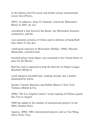 in the Galaxy and US soccer and further attract international
soccer fans (Peters,
2007). In addition, when Yi Jianlian1 joined the Milwaukee
Bucks in 2007, he was
considered a link between the Bucks, the Milwaukee business
community, and the
vast economic promise of China and its millions of basketball
fans where Yi has pro-
vided great exposure to Milwaukee (Walker, 2008). Daisuke
Matsuzaka, a professional
baseball player from Japan, was recruited to the United States to
play for the Boston
Red Sox and is expected to help the Red Sox in Major League
Baseball (MLB) to
reach Japanese baseball fans, making inroads into a market
dominated by Ichiro
Suzuki’s Seattle Mariners and Hideki Matsui’s New York
Yankees (Bialik & Fry,
2006). The Los Angeles Lakers’ recent signing of Chinese guard
Sue Yue in August
2008 has added to the number of international players in the
NBA (Xinhua News
Agency, 2008). NBA international players such as Yao Ming,
Steve Nash, Tony
 