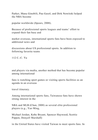 Parker, Manu Ginobili, Pau Gasol, and Dirk Nowitzki helped
the NBA become
popular worldwide (Spears, 2008).
Because of professional sports leagues and teams’ effort to
expand their fan base and
market overseas, international sports fans have been exposed to
additional news and
discussions about US professional sports. In addition to
following favorite teams
112 C.-C. Yu
and players via media, another method that has become popular
among international
fans is watching sport games or visiting sports facilities as an
agenda in an overseas
travel itinerary.
Among international sports fans, Taiwanese fans have shown
strong interest in the
NBA and MLB (Chan, 2008) as several elite professional
players (e.g., Yao Ming,
Michael Jordan, Kobe Bryant, Spencer Haywood, Scottie
Pippen, Donyell Marshall)
in the United States have visited Taiwan to meet sports fans. In
 