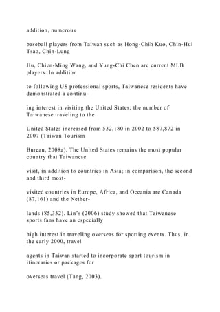 addition, numerous
baseball players from Taiwan such as Hong-Chih Kuo, Chin-Hui
Tsao, Chin-Lung
Hu, Chien-Ming Wang, and Yung-Chi Chen are current MLB
players. In addition
to following US professional sports, Taiwanese residents have
demonstrated a continu-
ing interest in visiting the United States; the number of
Taiwanese traveling to the
United States increased from 532,180 in 2002 to 587,872 in
2007 (Taiwan Tourism
Bureau, 2008a). The United States remains the most popular
country that Taiwanese
visit, in addition to countries in Asia; in comparison, the second
and third most-
visited countries in Europe, Africa, and Oceania are Canada
(87,161) and the Nether-
lands (85,352). Lin’s (2006) study showed that Taiwanese
sports fans have an especially
high interest in traveling overseas for sporting events. Thus, in
the early 2000, travel
agents in Taiwan started to incorporate sport tourism in
itineraries or packages for
overseas travel (Tang, 2003).
 