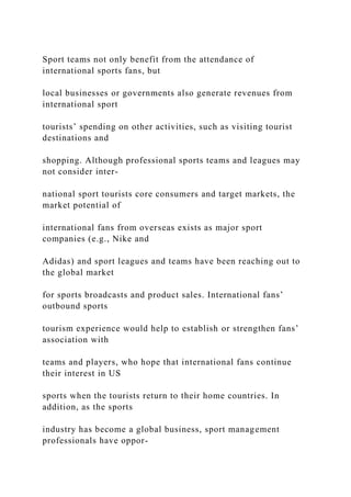 Sport teams not only benefit from the attendance of
international sports fans, but
local businesses or governments also generate revenues from
international sport
tourists’ spending on other activities, such as visiting tourist
destinations and
shopping. Although professional sports teams and leagues may
not consider inter-
national sport tourists core consumers and target markets, the
market potential of
international fans from overseas exists as major sport
companies (e.g., Nike and
Adidas) and sport leagues and teams have been reaching out to
the global market
for sports broadcasts and product sales. International fans’
outbound sports
tourism experience would help to establish or strengthen fans’
association with
teams and players, who hope that international fans continue
their interest in US
sports when the tourists return to their home countries. In
addition, as the sports
industry has become a global business, sport management
professionals have oppor-
 