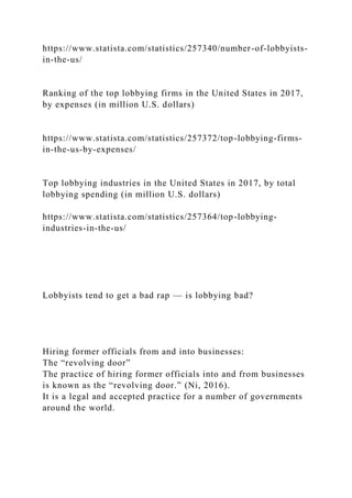 https://www.statista.com/statistics/257340/number-of-lobbyists-
in-the-us/
Ranking of the top lobbying firms in the United States in 2017,
by expenses (in million U.S. dollars)
https://www.statista.com/statistics/257372/top-lobbying-firms-
in-the-us-by-expenses/
Top lobbying industries in the United States in 2017, by total
lobbying spending (in million U.S. dollars)
https://www.statista.com/statistics/257364/top-lobbying-
industries-in-the-us/
Lobbyists tend to get a bad rap — is lobbying bad?
Hiring former officials from and into businesses:
The “revolving door”
The practice of hiring former officials into and from businesses
is known as the “revolving door.” (Ni, 2016).
It is a legal and accepted practice for a number of governments
around the world.
 