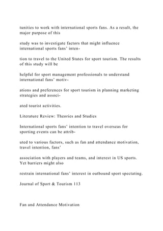 tunities to work with international sports fans. As a result, the
major purpose of this
study was to investigate factors that might influence
international sports fans’ inten-
tion to travel to the United States for sport tourism. The results
of this study will be
helpful for sport management professionals to understand
international fans’ motiv-
ations and preferences for sport tourism in planning marketing
strategies and associ-
ated tourist activities.
Literature Review: Theories and Studies
International sports fans’ intention to travel overseas for
sporting events can be attrib-
uted to various factors, such as fan and attendance motivation,
travel intention, fans’
association with players and teams, and interest in US sports.
Yet barriers might also
restrain international fans’ interest in outbound sport spectating.
Journal of Sport & Tourism 113
Fan and Attendance Motivation
 