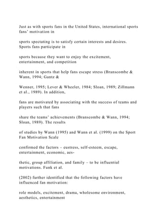 Just as with sports fans in the United States, international sports
fans’ motivation in
sports spectating is to satisfy certain interests and desires.
Sports fans participate in
sports because they want to enjoy the excitement,
entertainment, and competition
inherent in sports that help fans escape stress (Branscombe &
Wann, 1994; Gantz &
Wenner, 1995; Lever & Wheeler, 1984; Sloan, 1989; Zillmann
et al., 1989). In addition,
fans are motivated by associating with the success of teams and
players such that fans
share the teams’ achievements (Branscombe & Wann, 1994;
Sloan, 1989). The results
of studies by Wann (1995) and Wann et al. (1999) on the Sport
Fan Motivation Scale
confirmed the factors – eustress, self-esteem, escape,
entertainment, economic, aes-
thetic, group affiliation, and family – to be influential
motivations. Funk et al.
(2002) further identified that the following factors have
influenced fan motivation:
role models, excitement, drama, wholesome environment,
aesthetics, entertainment
 