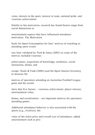 value, interest in the sport, interest in team, national pride, and
vicarious achievement.
Similar to fan motivation, research has found factors range from
social dimensions to
entertainment aspects that have influenced attendance
motivation. The Motivation
Scale for Sport Consumption for fans’ motives of watching or
attending sport events
was later validated by Trail & James (2001) as some of the
motives included vicarious
achievement, acquisition of knowledge, aesthetics, social
interaction, drama, and
escape. Neale & Funk (2006) used the Sport Interest Inventory
to measure the
motives of spectators attending an Australian Football League
game and the results
show that five factors – vicarious achievement, player interest,
entertainment value,
drama, and socialization – are important motives for spectators
attending games.
Additional attendance behavior is also associated with the
sports (e.g., rivalries), the
value of the ticket price and overall cost of attendance, added
entertainment such as pro-
 