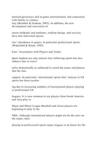motions/giveaways and in-game entertainment, and connection
with family or commu-
nity (Bernthal & Graham, 2003). In addition, the new
development and renovation of
sports ballparks and stadiums, stadium design, and services
have also motivated specta-
tors’ attendance at games, in particular professional sports
(Wakefield & Sloan, 1995).
Fans’ Association with Players and Teams
Sport fandom not only attracts fans following sports but also
induces fans to travel
miles domestically or outbound to watch the teams and players
that the fans
support. In particular, international sports fans’ interest in US
sports has been escalat-
ing due to increasing numbers of international players playing
in professional US
leagues. It is now common to see players from South America
and Asia play in
Major and Minor League Baseball and Asian players are
beginning to play in the
NBA. Although international players might not be the stars on
the teams, their
playing in professional sports major leagues is an honor for the
 