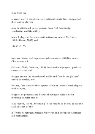 fans from the
players’ native countries. International sports fans’ support of
their native players
may be attributed to star power. Fans feel familiarity,
similarity, and likeability
toward players (the source-attractiveness model, McGuire,
1985; Shank, 2005) and
114 C.-C. Yu
trustworthiness and expertness (the source credibility model,
Charbonneau &
Garland, 2006; Ohanian, 1990). International players’ positive
characteristics and
images attract the attention of media and fans in the players’
native countries, and,
further, fans transfer their appreciation of international players
to the sports,
leagues, or products and brands the players endorse (the
meaning transfer model,
McCracken, 1989). According to the results of Bilyeu & Wann’s
(2002) study of the
differences between African American and European American
fan motivation,
 