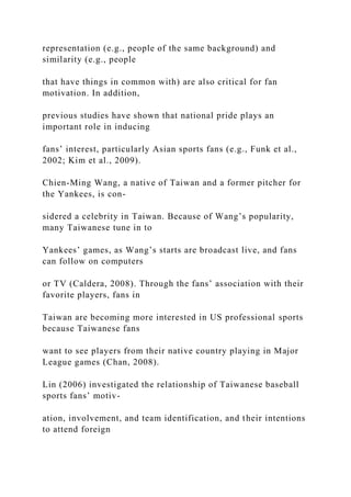 representation (e.g., people of the same background) and
similarity (e.g., people
that have things in common with) are also critical for fan
motivation. In addition,
previous studies have shown that national pride plays an
important role in inducing
fans’ interest, particularly Asian sports fans (e.g., Funk et al.,
2002; Kim et al., 2009).
Chien-Ming Wang, a native of Taiwan and a former pitcher for
the Yankees, is con-
sidered a celebrity in Taiwan. Because of Wang’s popularity,
many Taiwanese tune in to
Yankees’ games, as Wang’s starts are broadcast live, and fans
can follow on computers
or TV (Caldera, 2008). Through the fans’ association with their
favorite players, fans in
Taiwan are becoming more interested in US professional sports
because Taiwanese fans
want to see players from their native country playing in Major
League games (Chan, 2008).
Lin (2006) investigated the relationship of Taiwanese baseball
sports fans’ motiv-
ation, involvement, and team identification, and their intentions
to attend foreign
 