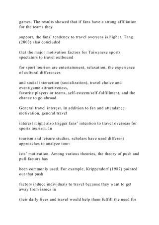 games. The results showed that if fans have a strong affiliation
for the teams they
support, the fans’ tendency to travel overseas is higher. Tang
(2003) also concluded
that the major motivation factors for Taiwanese sports
spectators to travel outbound
for sport tourism are entertainment, relaxation, the experience
of cultural differences
and social interaction (socialization), travel choice and
event/game attractiveness,
favorite players or teams, self-esteem/self-fulfillment, and the
chance to go abroad.
General travel interest. In addition to fan and attendance
motivation, general travel
interest might also trigger fans’ intention to travel overseas for
sports tourism. In
tourism and leisure studies, scholars have used different
approaches to analyze tour-
ists’ motivation. Among various theories, the theory of push and
pull factors has
been commonly used. For example, Krippendorf (1987) pointed
out that push
factors induce individuals to travel because they want to get
away from issues in
their daily lives and travel would help them fulfill the need for
 