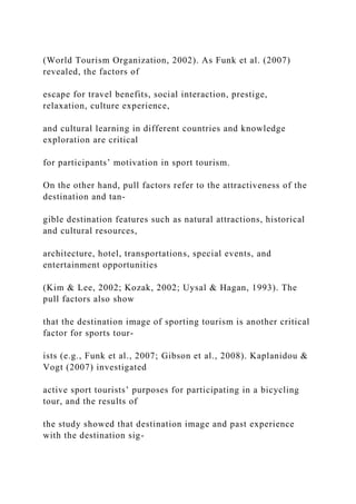 (World Tourism Organization, 2002). As Funk et al. (2007)
revealed, the factors of
escape for travel benefits, social interaction, prestige,
relaxation, culture experience,
and cultural learning in different countries and knowledge
exploration are critical
for participants’ motivation in sport tourism.
On the other hand, pull factors refer to the attractiveness of the
destination and tan-
gible destination features such as natural attractions, historical
and cultural resources,
architecture, hotel, transportations, special events, and
entertainment opportunities
(Kim & Lee, 2002; Kozak, 2002; Uysal & Hagan, 1993). The
pull factors also show
that the destination image of sporting tourism is another critical
factor for sports tour-
ists (e.g., Funk et al., 2007; Gibson et al., 2008). Kaplanidou &
Vogt (2007) investigated
active sport tourists’ purposes for participating in a bicycling
tour, and the results of
the study showed that destination image and past experience
with the destination sig-
 