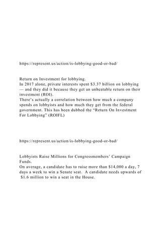 https://represent.us/action/is-lobbying-good-or-bad/
Return on Investment for lobbying.
In 2017 alone, private interests spent $3.37 billion on lobbying
— and they did it because they get an unbeatable return on their
investment (ROI).
There’s actually a correlation between how much a company
spends on lobbyists and how much they get from the federal
government. This has been dubbed the “Return On Investment
For Lobbying” (ROIFL)
https://represent.us/action/is-lobbying-good-or-bad/
Lobbyists Raise Millions for Congressmembers’ Campaign
Funds.
On average, a candidate has to raise more than $14,000 a day, 7
days a week to win a Senate seat. A candidate needs upwards of
$1.6 million to win a seat in the House.
 