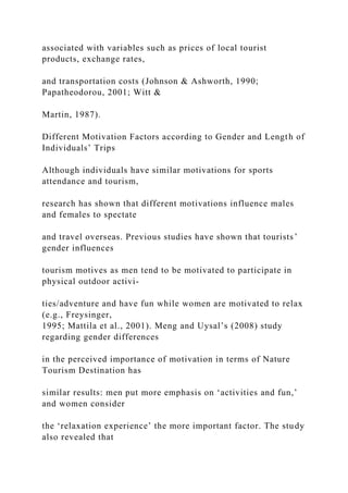 associated with variables such as prices of local tourist
products, exchange rates,
and transportation costs (Johnson & Ashworth, 1990;
Papatheodorou, 2001; Witt &
Martin, 1987).
Different Motivation Factors according to Gender and Length of
Individuals’ Trips
Although individuals have similar motivations for sports
attendance and tourism,
research has shown that different motivations influence males
and females to spectate
and travel overseas. Previous studies have shown that tourists’
gender influences
tourism motives as men tend to be motivated to participate in
physical outdoor activi-
ties/adventure and have fun while women are motivated to relax
(e.g., Freysinger,
1995; Mattila et al., 2001). Meng and Uysal’s (2008) study
regarding gender differences
in the perceived importance of motivation in terms of Nature
Tourism Destination has
similar results: men put more emphasis on ‘activities and fun,’
and women consider
the ‘relaxation experience’ the more important factor. The study
also revealed that
 