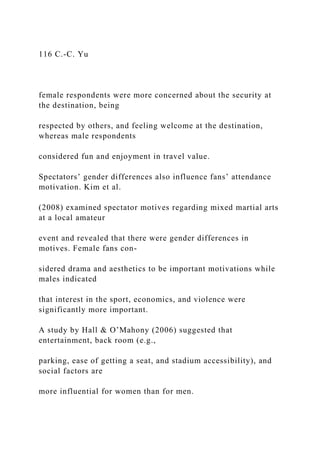 116 C.-C. Yu
female respondents were more concerned about the security at
the destination, being
respected by others, and feeling welcome at the destination,
whereas male respondents
considered fun and enjoyment in travel value.
Spectators’ gender differences also influence fans’ attendance
motivation. Kim et al.
(2008) examined spectator motives regarding mixed martial arts
at a local amateur
event and revealed that there were gender differences in
motives. Female fans con-
sidered drama and aesthetics to be important motivations while
males indicated
that interest in the sport, economics, and violence were
significantly more important.
A study by Hall & O’Mahony (2006) suggested that
entertainment, back room (e.g.,
parking, ease of getting a seat, and stadium accessibility), and
social factors are
more influential for women than for men.
 