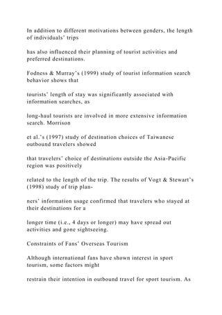 In addition to different motivations between genders, the length
of individuals’ trips
has also influenced their planning of tourist activities and
preferred destinations.
Fodness & Murray’s (1999) study of tourist information search
behavior shows that
tourists’ length of stay was significantly associated with
information searches, as
long-haul tourists are involved in more extensive information
search. Morrison
et al.’s (1997) study of destination choices of Taiwanese
outbound travelers showed
that travelers’ choice of destinations outside the Asia-Pacific
region was positively
related to the length of the trip. The results of Vogt & Stewart’s
(1998) study of trip plan-
ners’ information usage confirmed that travelers who stayed at
their destinations for a
longer time (i.e., 4 days or longer) may have spread out
activities and gone sightseeing.
Constraints of Fans’ Overseas Tourism
Although international fans have shown interest in sport
tourism, some factors might
restrain their intention in outbound travel for sport tourism. As
 
