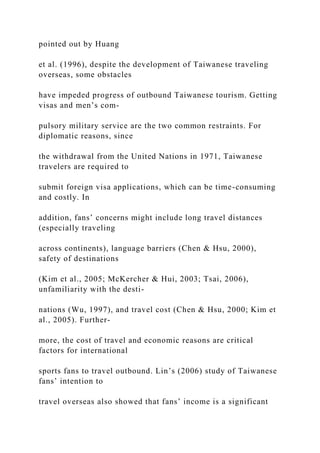 pointed out by Huang
et al. (1996), despite the development of Taiwanese traveling
overseas, some obstacles
have impeded progress of outbound Taiwanese tourism. Getting
visas and men’s com-
pulsory military service are the two common restraints. For
diplomatic reasons, since
the withdrawal from the United Nations in 1971, Taiwanese
travelers are required to
submit foreign visa applications, which can be time-consuming
and costly. In
addition, fans’ concerns might include long travel distances
(especially traveling
across continents), language barriers (Chen & Hsu, 2000),
safety of destinations
(Kim et al., 2005; McKercher & Hui, 2003; Tsai, 2006),
unfamiliarity with the desti-
nations (Wu, 1997), and travel cost (Chen & Hsu, 2000; Kim et
al., 2005). Further-
more, the cost of travel and economic reasons are critical
factors for international
sports fans to travel outbound. Lin’s (2006) study of Taiwanese
fans’ intention to
travel overseas also showed that fans’ income is a significant
 