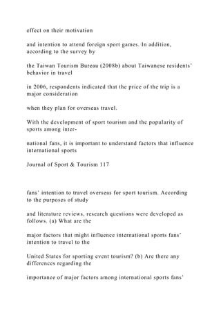 effect on their motivation
and intention to attend foreign sport games. In addition,
according to the survey by
the Taiwan Tourism Bureau (2008b) about Taiwanese residents’
behavior in travel
in 2006, respondents indicated that the price of the trip is a
major consideration
when they plan for overseas travel.
With the development of sport tourism and the popularity of
sports among inter-
national fans, it is important to understand factors that influence
international sports
Journal of Sport & Tourism 117
fans’ intention to travel overseas for sport tourism. According
to the purposes of study
and literature reviews, research questions were developed as
follows. (a) What are the
major factors that might influence international sports fans’
intention to travel to the
United States for sporting event tourism? (b) Are there any
differences regarding the
importance of major factors among international sports fans’
 