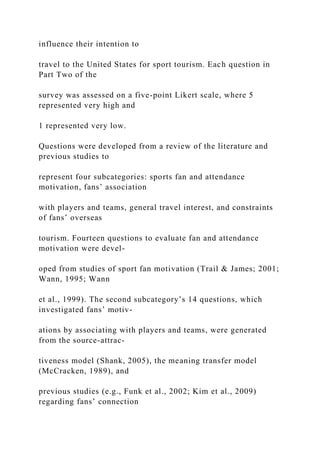 influence their intention to
travel to the United States for sport tourism. Each question in
Part Two of the
survey was assessed on a five-point Likert scale, where 5
represented very high and
1 represented very low.
Questions were developed from a review of the literature and
previous studies to
represent four subcategories: sports fan and attendance
motivation, fans’ association
with players and teams, general travel interest, and constraints
of fans’ overseas
tourism. Fourteen questions to evaluate fan and attendance
motivation were devel-
oped from studies of sport fan motivation (Trail & James; 2001;
Wann, 1995; Wann
et al., 1999). The second subcategory’s 14 questions, which
investigated fans’ motiv-
ations by associating with players and teams, were generated
from the source-attrac-
tiveness model (Shank, 2005), the meaning transfer model
(McCracken, 1989), and
previous studies (e.g., Funk et al., 2002; Kim et al., 2009)
regarding fans’ connection
 