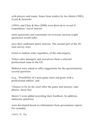 with players and teams. Items from studies by Iso-Ahola (1982),
Uysal & Jurowski
(1993), and Chen & Hsu (2000) were derived to reveal if
respondents’ travel interest
(nine questions) and constraints on overseas tourism (eight
questions) would influ-
ence their outbound sports tourism. The second part of the 45-
item survey were
listed in random order regardless of the subcategory.
Ticket sales managers and executives from a selected
professional team in the US
Midwest were asked to offer suggestions for the questionnaire;
several questions
(e.g., ‘Possibility of a post-game meet and greet with a
professional athlete’ and
‘Chance to be on the court after the game and interact: take
photos, shoot free
throws’) were added according their feedback. In addition,
numerous questions
were developed based on information from government reports.
For example,
118 C.-C. Yu
 