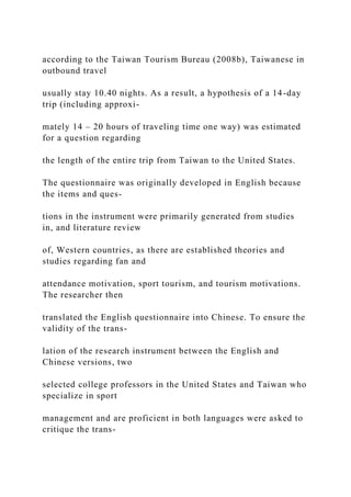 according to the Taiwan Tourism Bureau (2008b), Taiwanese in
outbound travel
usually stay 10.40 nights. As a result, a hypothesis of a 14-day
trip (including approxi-
mately 14 – 20 hours of traveling time one way) was estimated
for a question regarding
the length of the entire trip from Taiwan to the United States.
The questionnaire was originally developed in English because
the items and ques-
tions in the instrument were primarily generated from studies
in, and literature review
of, Western countries, as there are established theories and
studies regarding fan and
attendance motivation, sport tourism, and tourism motivations.
The researcher then
translated the English questionnaire into Chinese. To ensure the
validity of the trans-
lation of the research instrument between the English and
Chinese versions, two
selected college professors in the United States and Taiwan who
specialize in sport
management and are proficient in both languages were asked to
critique the trans-
 