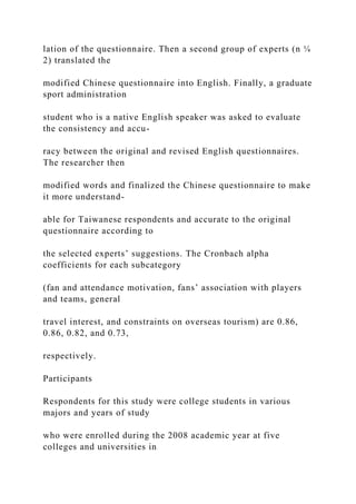 lation of the questionnaire. Then a second group of experts (n ¼
2) translated the
modified Chinese questionnaire into English. Finally, a graduate
sport administration
student who is a native English speaker was asked to evaluate
the consistency and accu-
racy between the original and revised English questionnaires.
The researcher then
modified words and finalized the Chinese questionnaire to make
it more understand-
able for Taiwanese respondents and accurate to the original
questionnaire according to
the selected experts’ suggestions. The Cronbach alpha
coefficients for each subcategory
(fan and attendance motivation, fans’ association with players
and teams, general
travel interest, and constraints on overseas tourism) are 0.86,
0.86, 0.82, and 0.73,
respectively.
Participants
Respondents for this study were college students in various
majors and years of study
who were enrolled during the 2008 academic year at five
colleges and universities in
 