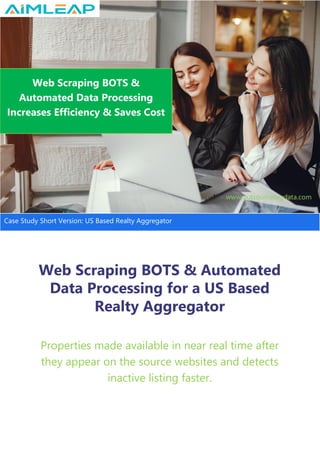 Web Scraping BOTS & Automated
Data Processing for a US Based
Realty Aggregator
Properties made available in near real time after
they appear on the source websites and detects
inactive listing faster.
Web Scraping BOTS &
Automated Data Processing
Increases Efficiency & Saves Cost
www.outsourcebigdata.com
Case Study Short Version: US Based Realty Aggregator
 