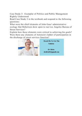 Case Study 3: Exemplar of Politics and Public Management
Rightly Understood
Read Case Study 3 in the textbook and respond to the following
questions:
What were the chief elements of John Gaus' administrative
ecology that Robertson drew upon to run Los Angeles Bureau of
Street Services?
Explain how these elements were critical to achieving his goals?
Were there any elements of Arnstein's ladder of participation in
the discharge of street services function?
 
