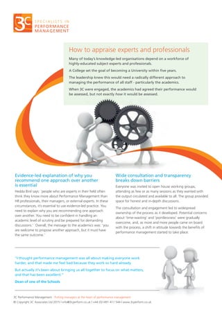 How to appraise experts and professionals
Many of today’s knowledge-led organisations depend on a workforce of
highly-educated subject experts and professionals.
A College set the goal of becoming a University within five years.
The leadership knew this would need a radically different approach to
managing the performance of all staff - particularly the academics.
When 3C were engaged, the academics had agreed their performance would
be assessed, but not exactly how it would be assessed.
3C Performance Management : Putting managers at the heart of performance management
© Copyright 3C Associates Ltd 2015 | info@3cperform.co.uk | +44 (0)1491 411 544 | www.3cperform.co.uk
Evidence-led explanation of why you
recommend one approach over another
is essential
Hedda Bird says: ‘people who are experts in their field often
think they know more about Performance Management than
HR professionals, their managers, or external experts. In these
circumstances, it’s essential to use evidence-led practice. You
need to explain why you are recommending one approach
over another. You need to be confident in handling an
academic level of scrutiny and be prepared for demanding
discussions.’ Overall, the message to the academics was: ‘you
are welcome to propose another approach, but it must have
the same outcome.’
Wide consultation and transparency
breaks down barriers
Everyone was invited to open house working groups,
attending as few or as many sessions as they wanted with
the output circulated and available to all. The group provided
space for honest and in-depth discussions.
The consultation and engagement led to widespread
ownership of the process as it developed. Potential concerns
about ‘time-wasting’ and ‘pointlessness’ were gradually
overcome, and, as more and more people came on board
with the process, a shift in attitude towards the benefits of
performance management started to take place.
“I thought performance management was all about making everyone work
harder, and that made me feel bad because they work so hard already.
But actually it’s been about bringing us all together to focus on what matters,
and that has been excellent.”
Dean of one of the Schools
 
