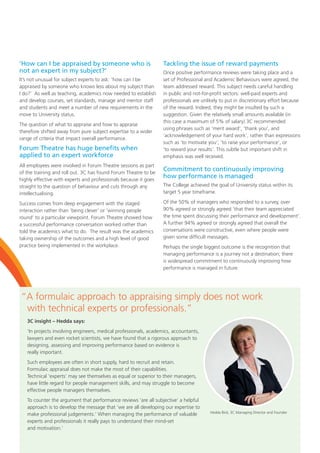 “A formulaic approach to appraising simply does not work
with technical experts or professionals.”
3C insight – Hedda says:
‘In projects involving engineers, medical professionals, academics, accountants,
lawyers and even rocket scientists, we have found that a rigorous approach to
designing, assessing and improving performance based on evidence is
really important.
Such employees are often in short supply, hard to recruit and retain.
Formulaic appraisal does not make the most of their capabilities.
Technical ‘experts’ may see themselves as equal or superior to their managers,
have little regard for people management skills, and may struggle to become
effective people managers themselves.
To counter the argument that performance reviews ‘are all subjective’ a helpful
approach is to develop the message that ‘we are all developing our expertise to
make professional judgements.’ When managing the performance of valuable
experts and professionals it really pays to understand their mind-set
and motivation.’
‘How can I be appraised by someone who is
not an expert in my subject?’
It’s not unusual for subject experts to ask: ‘how can I be
appraised by someone who knows less about my subject than
I do?’ As well as teaching, academics now needed to establish
and develop courses, set standards, manage and mentor staff
and students and meet a number of new requirements in the
move to University status.
The question of what to appraise and how to appraise
therefore shifted away from pure subject expertise to a wider
range of criteria that impact overall performance.
Forum Theatre has huge benefits when
applied to an expert workforce
All employees were involved in Forum Theatre sessions as part
of the training and roll out. 3C has found Forum Theatre to be
highly effective with experts and professionals because it goes
straight to the question of behaviour and cuts through any
intellectualising.
Success comes from deep engagement with the staged
interaction rather than ‘being clever’ or ‘winning people
round’ to a particular viewpoint. Forum Theatre showed how
a successful performance conversation worked rather than
told the academics what to do. The result was the academics
taking ownership of the outcomes and a high level of good
practice being implemented in the workplace.
Tackling the issue of reward payments
Once positive performance reviews were taking place and a
set of Professional and Academic Behaviours were agreed, the
team addressed reward. This subject needs careful handling
in public and not-for-profit sectors: well-paid experts and
professionals are unlikely to put in discretionary effort because
of the reward. Indeed, they might be insulted by such a
suggestion. Given the relatively small amounts available (in
this case a maximum of 5% of salary) 3C recommended
using phrases such as ‘merit award’, ‘thank you’, and
‘acknowledgement of your hard work’, rather than expressions
such as ‘to motivate you’, ‘to raise your performance’, or
’to reward your results’. This subtle but important shift in
emphasis was well received.
Commitment to continuously improving
how performance is managed
The College achieved the goal of University status within its
target 5 year timeframe.
Of the 50% of managers who responded to a survey, over
90% agreed or strongly agreed ‘that their team appreciated
the time spent discussing their performance and development’.
A further 94% agreed or strongly agreed that overall the
conversations were constructive, even where people were
given some difficult messages.
Perhaps the single biggest outcome is the recognition that
managing performance is a journey not a destination; there
is widespread commitment to continuously improving how
performance is managed in future.
Hedda Bird, 3C Managing Director and Founder
 