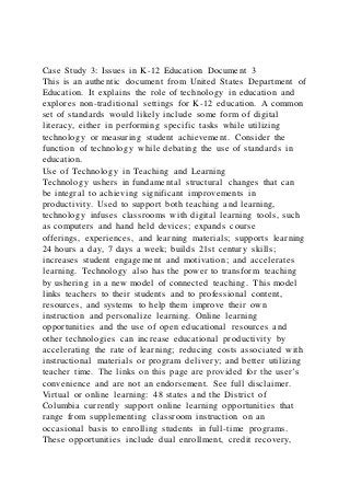 Case Study 3: Issues in K-12 Education Document 3
This is an authentic document from United States Department of
Education. It explains the role of technology in education and
explores non-traditional settings for K-12 education. A common
set of standards would likely include some form of digital
literacy, either in performing specific tasks while utilizing
technology or measuring student achievement. Consider the
function of technology while debating the use of standards in
education.
Use of Technology in Teaching and Learning
Technology ushers in fundamental structural changes that can
be integral to achieving significant improvements in
productivity. Used to support both teaching and learning,
technology infuses classrooms with digital learning tools, such
as computers and hand held devices; expands course
offerings, experiences, and learning materials; supports learning
24 hours a day, 7 days a week; builds 21st century skills;
increases student engagement and motivation; and accelerates
learning. Technology also has the power to transform teaching
by ushering in a new model of connected teaching. This model
links teachers to their students and to professional content,
resources, and systems to help them improve their own
instruction and personalize learning. Online learning
opportunities and the use of open educational resources and
other technologies can increase educational productivity by
accelerating the rate of learning; reducing costs associated with
instructional materials or program delivery; and better utilizing
teacher time. The links on this page are provided for the user’s
convenience and are not an endorsement. See full disclaimer.
Virtual or online learning: 48 states and the District of
Columbia currently support online learning opportunities that
range from supplementing classroom instruction on an
occasional basis to enrolling students in full-time programs.
These opportunities include dual enrollment, credit recovery,
 