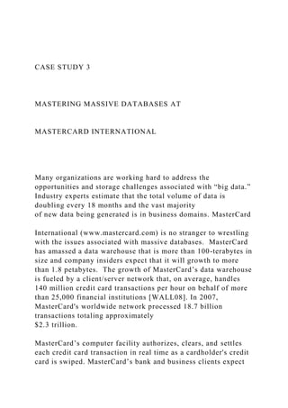 CASE STUDY 3
MASTERING MASSIVE DATABASES AT
MASTERCARD INTERNATIONAL
Many organizations are working hard to address the
opportunities and storage challenges associated with “big data.”
Industry experts estimate that the total volume of data is
doubling every 18 months and the vast majority
of new data being generated is in business domains. MasterCard
International (www.mastercard.com) is no stranger to wrestling
with the issues associated with massive databases. MasterCard
has amassed a data warehouse that is more than 100-terabytes in
size and company insiders expect that it will growth to more
than 1.8 petabytes. The growth of MasterCard’s data warehouse
is fueled by a client/server network that, on average, handles
140 million credit card transactions per hour on behalf of more
than 25,000 financial institutions [WALL08]. In 2007,
MasterCard's worldwide network processed 18.7 billion
transactions totaling approximately
$2.3 trillion.
MasterCard’s computer facility authorizes, clears, and settles
each credit card transaction in real time as a cardholder's credit
card is swiped. MasterCard’s bank and business clients expect
 