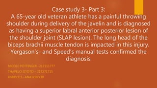 Case study 3- Part 3:
A 65-year old veteran athlete has a painful throwing
shoulder during delivery of the javelin and is diagnosed
as having a superior labral anterior posterior lesion of
the shoulder joint (SLAP lesion). The long head of the
biceps brachii muscle tendon is impacted in this injury.
Yergason’s- and Speed’s manual tests confirmed the
diagnosis.
NICOLE POTTINGER -217111777
THAPELO SITOTO – 217271715
HMBV311- ANATOMY III
 