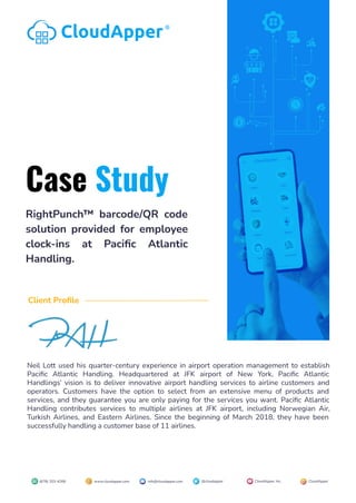 RightPunch™ barcode/QR code
solution provided for employee
clock-ins at Paciﬁc Atlantic
Handling.
CloudApper®
Case Study
Neil Lott used his quarter-century experience in airport operation management to establish
Paciﬁc Atlantic Handling. Headquartered at JFK airport of New York, Paciﬁc Atlantic
Handlings’ vision is to deliver innovative airport handling services to airline customers and
operators. Customers have the option to select from an extensive menu of products and
services, and they guarantee you are only paying for the services you want. Paciﬁc Atlantic
Handling contributes services to multiple airlines at JFK airport, including Norwegian Air,
Turkish Airlines, and Eastern Airlines. Since the beginning of March 2018, they have been
successfully handling a customer base of 11 airlines.
Client Proﬁle
(678) 203-4268 info@cloudapper.com @cloudapper CloudApper, Inc. CloudApper
www.cloudapper.com
 