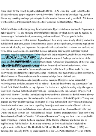 Case Study 3: The Health Belief Model and COVID- 19 Ar Using the Health Belief Model,
discuss why some people might not have followed the "safer at home" practices (e.g., social
distancing, masking, no large gatherings) after the vaccine became widely available. Minimum
word count 250. ("Behavioral Change Models" discusses the Health Belief Model.)
Public health is a multi-disciplinary field that aims to 1) prevent disease and death, 2) promote a
better quality of ife, and 3) create environmental conditions in which people can be healthy by
intervening at the institutional, community, and societal level. Whether public health
practitioners can achieve this mission depends upon their abilty to accurately identify and define
public health problems, assess the fundamental causes of these problems, determine populations
most at-risk, develop and implement theory- and evidence-based interventions, and evaluate and
refine those interventions to ensure that they are achieving their desired outcomes without
unwanted negative consequences. To be effective in these endeavors, public health practitioners
must know how to apply the basic principles, theories, research findings, and methods of the
social and behavioral sciences to inform their efforts. A thorough understanding of theories used
in public health, which are mainly derived from the social and behavioral sciences, allow
practitioners to: - Assess the fundamental causes of a public health problem, and - Develop
interventions to address those problems. Note: This module has been translated into Estonian by
Marie Stetanova. The translation can be accessed at htips:/uww.bildeleekspert
di/blog/2018/08/06/sotsiaalsete-normide-teooria/ Learning Objectives After successfully
reviewing these modules, students will be able to: - List and describe the key constructs of the
Health Belief Model and the theory of planned behavior and explain how they might be applied
to develop effective public heath interventions - List and describe the elements of "perceived
behavioral contror - Describe the underlying theory and basic elements of Social Norms Theory
and marketing campaigns - List and describe the key constructs of Social Cognitive Theory and
explain how they might be applied to develop effective public health interventions Summarize
the criticisms that have been made regarding the major traditional models of health behavior
change and why these models do not seem adequate to account for observed health behaviors
Outine the major steps in the Transtheoretical Model - List the characteristics of each step of the
Transtheoretical Model - Describe Diffusion of Innovation Theory and how it can be applied in
heath promotion - Outline the basic structures of the Theory of Gender and Power and its
application to Public Health - Explain the constructs of the Sexual Health Model and its
application to public health The Health Belief Model The Heath Belief Model (HBM) was
developed in the early 1950 s by social scientists at the U.S. Public Health Service in order to
 