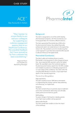 CaSe Study




            ACE™
Key Accounts in Action




        “May I express my    Background
    sincere thanks to you    The client is recognised as one of the world’s leading
     and your colleagues     pharmaceutical companies, with their business focus on
        for supporting our   turning good ideas into innovative, effective solutions.
  customer engagement        The client approached PharmaIntel about KAM within
      sessions here at our   the pharmaceutical industry, they realised these sales
                             professionals need to be trusted advisors to the experts they
Healthcare Conference.
                             interact with. They wanted to commit to transforming their
The anecdotal feedback       current approach to give their teams essential skills required
  that I have received so    to sell and influence at the highest levels.
 far from customers has
                             PharmaIntel Contribution
    been overwhelming.”
                             The client’s sales and marketing division turned to
           Regional Payer    PharmaIntel, a training partner, to drive change and equip
          and Healthcare     their teams essential skills required to sell at the highest
       Marketing Manager     levels. We assembled a team that combined expertise in
                             the pharmaceutical industry, experts from the NHS, analysts
                             and marketers to produce an outstanding programme to
                             run over 2 days at their conference. Our reach within the
                             consulting field allowed us to build a unique expert team
                             specific to the required programme.
                             The core of our ethos guided us:
                             High aspirations
                             The client wanted to ensure KAM teams were experts
                             in understanding their diverse customer base presenting
                             and influencing at a higher level.
                             Simplicity
                             The client wanted to focus on practical, easy-to-implement
                             actions that would elevate relationships and ultimately
                             create positive environments for growth.
                             Skill building
                             To sustain change in the long term, develop gravitas
                             and a high-impact problem-solving approach.
                             Measurable Results
                             The client wanted clear analytics to show the impact
                             of the workshops.
 