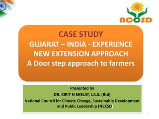 1
CASE STUDY
GUJARAT – INDIA - EXPERIENCE
NEW EXTENSION APPROACH
A Door step approach to farmers
Presented by
DR. KIRIT N SHELAT, I.A.S. (Rtd)
National Council for Climate Change, Sustainable Development
and Public Leadership (NCCSD)
 