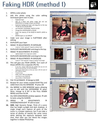 1.
2.

OPEN a color photo
edit this photo using the color editing
techniques gone over in class
–
–
–
–
–
–
–

3.
4.
5.

duplicate layer
edit as a black and white image (do not use
GRAYSCALE to change to black and white)
duplicate background layer and drag this to the top
 edit this for COLOR ONLY
use HUE/SAT, COLOR BAL, PHOTO FILTER
change this LAYER BLEND to COLOR
lower the opacity of the BLACK & WHITE LAYER to
taste
MERGE layers or use GROUP

make sure your image is FLATTENED after
editing
DUPLICATE your layer
IMAGE  ADJUSTMENTS  EXPOSURE
–

create an “under exposed” image by making it dark

6.
7.

DUPLICATE BACKGROUND and drag to the top
IMAGE  ADJUSTMENTS  LEVELS

8.
9.

DUPLICATE BACKGROUND and drag to the top
IMAGE  ADJUSTMENTS  EXPOSURE

–

–

slightly brighten this image (very subtle)

create an “over exposed” image by making it very bright

10. This will give you FOUR LAYERS. Turn each of
these LAYERS into a separate JPG file.
–
–
–
–
–
–

to do this, simply TURN OFF the LAYERS that you do not
want to see and then hit FLATTEN IMAGE
repeat this FOUR times so that you have a file for each of
your different layers
I named mine:
DARK, LIGHT, MID and ORIGINAL
save these to your DESKTOP
close all files in PHOTOSHOP

11. FILE  AUTOMATE  Merge to HDR
12. Browse for your newly created FOUR files and
LOAD them into the WINDOW  press OK
13. the MERGE to HDR WINDOW opens allowing
you to edit with the HISTOGRAM  when
done, change to 8 BIT in the PULL DOWN
MENU and then hit OK
14. the HDR CONVERSION window appears  edit
to taste using the SLIDERS
15. IMAGE

ADJUSTMENTS

SHADOW/HIGHLIGHT  edit to taste
16. HDR: High Dynamic Range: Think of a scene
that has bright sunlight and dark shadows. A
single image can't capture all parts of the
scene in a proper exposure, but if you take a
series of photos of exactly the same scene
while altering the exposure between each
shot, then later you can blend the images
together in Adobe Photoshop

original

 