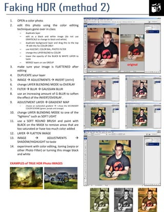 1.
2.

OPEN a color photo
edit this photo using the color editing
techniques gone over in class
–
–
–
–
–
–
–

3.
4.
5.
6.
7.
8.
9.

duplicate layer
edit as a black and white image (do not use
GRAYSCALE to change to black and white)
duplicate background layer and drag this to the top
 edit this for COLOR ONLY
use HUE/SAT, COLOR BAL, PHOTO FILTER
change this LAYER BLEND to COLOR
lower the opacity of the BLACK & WHITE LAYER to
taste
MERGE layers or use GROUP

make sure your image is FLATTENED after
editing
DUPLICATE your layer
IMAGE  ADJUSTMENTS  INVERT (ctrl+I)
change LAYER BLENDING MODE to OVERLAY
FILTER  BLUR  GAUSSIAN BLUR
use an increasing amount of G-BLUR to soften
the effect of the INVERT/OVERLAY .
ADJUSTMENT LAYER  GRADIENT MAP
–

choose an outlandish gradient  I chose the SECONDARY
COLOR SCHEME (green, purple and orange)

10. change LAYER BLENDING MODE to one of the
“lightens” such as SOFT LIGHT
11. use a SOFT ROUND BRUSH and paint with
BLACK on the MASK to remove areas that are
too saturated or have too much color added
12. LAYER  FLATTEN IMAGE
13. IMAGE

ADJUSTMENTS

SHADOW/HIGHLIGHT to taste
14. experiment with color editing, toning (sepia or
other Photo Filter) or turning this image black
and white
EXAMPLES of TRUE HDR Photo IMAGES

original

 