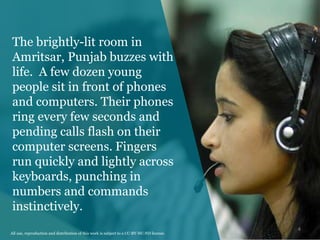 The brightly-lit room in
Amritsar, Punjab buzzes with
life. A few dozen young
people sit in front of phones
and computers. Their phones
ring every few seconds and
pending calls flash on their
computer screens. Fingers
run quickly and lightly across
keyboards, punching in
numbers and commands
instinctively.
4
All use, reproduction and distribution of this work is subject to a CC-BY-NC-ND license.
 