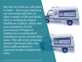 5
But this isn’t just any call center
in India – the young employees
are answering calls that are
often a matter of life and death.
They’re working for Ziqitza
Healthcare Limited, which runs
240 ambulances for the
government of Punjab in
addition to several hundred
ambulances across several other
states. The call center processes
almost a thousand calls a day
from traffic accidents to
expectant mothers headed into
labor.
All use, reproduction and distribution of this work is subject to a CC-BY-NC-ND license.
 