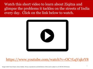6
Watch this short video to learn about Ziqitza and
glimpse the problems it tackles on the streets of India
every day. Click on the link below to watch.
https://www.youtube.com/watch?v=OC7LqVqkrY8
Video produced by GOOD. All use, reproduction and distribution of this work is subject to a CC-BY-NC-ND license.
Image Credit: Noun Project, Anton Outkine. All use, reproduction and distribution of this work is subject to a CC-BY-NC-ND license.
 