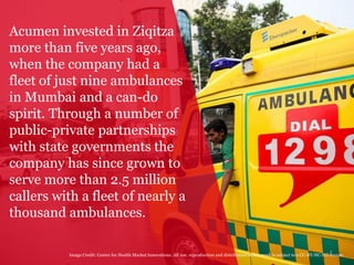7
Acumen invested in Ziqitza
more than five years ago,
when the company had a
fleet of just nine ambulances
in Mumbai and a can-do
spirit. Through a number of
public-private partnerships
with state governments the
company has since grown to
serve more than 2.5 million
callers with a fleet of nearly a
thousand ambulances.
Image Credit: Center for Health Market Innovations. All use, reproduction and distribution of this work is subject to a CC-BY-NC-ND license.
 