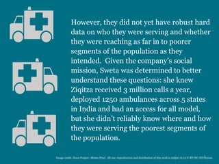 However, they did not yet have robust hard
data on who they were serving and whether
they were reaching as far in to poorer
segments of the population as they
intended. Given the company’s social
mission, Sweta was determined to better
understand these questions: she knew
Ziqitza received 3 million calls a year,
deployed 1250 ambulances across 5 states
in India and had an access for all model,
but she didn’t reliably know where and how
they were serving the poorest segments of
the population.
9Image credit: Noun Project , Mister Pixel. All use, reproduction and distribution of this work is subject to a CC-BY-NC-ND license.
 