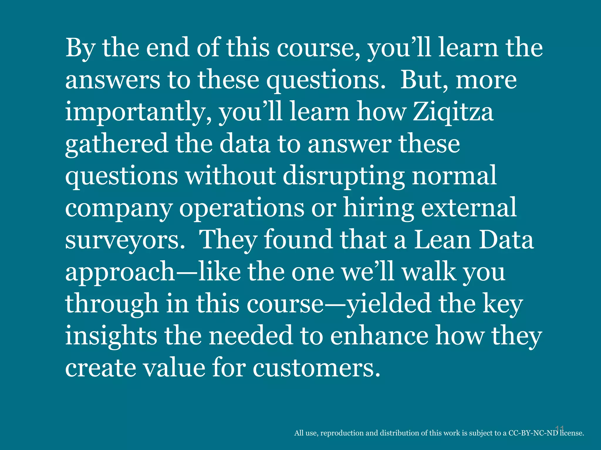 By the end of this course, you’ll learn the
answers to these questions. But, more
importantly, you’ll learn how Ziqitza
gathered the data to answer these
questions without disrupting normal
company operations or hiring external
surveyors. They found that a Lean Data
approach—like the one we’ll walk you
through in this course—yielded the key
insights the needed to enhance how they
create value for customers.
11All use, reproduction and distribution of this work is subject to a CC-BY-NC-ND license.
 