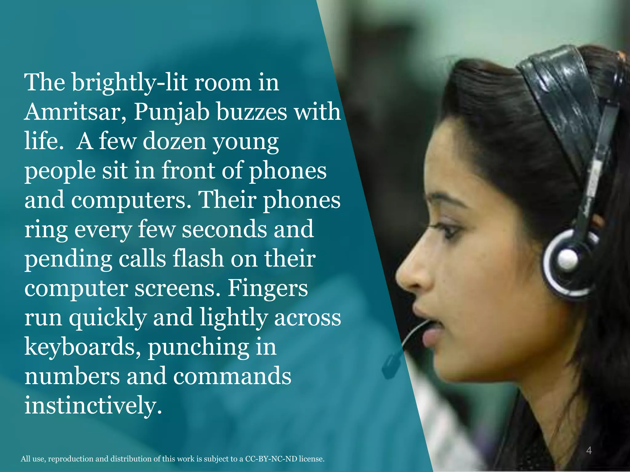 The brightly-lit room in
Amritsar, Punjab buzzes with
life. A few dozen young
people sit in front of phones
and computers. Their phones
ring every few seconds and
pending calls flash on their
computer screens. Fingers
run quickly and lightly across
keyboards, punching in
numbers and commands
instinctively.
4
All use, reproduction and distribution of this work is subject to a CC-BY-NC-ND license.
 