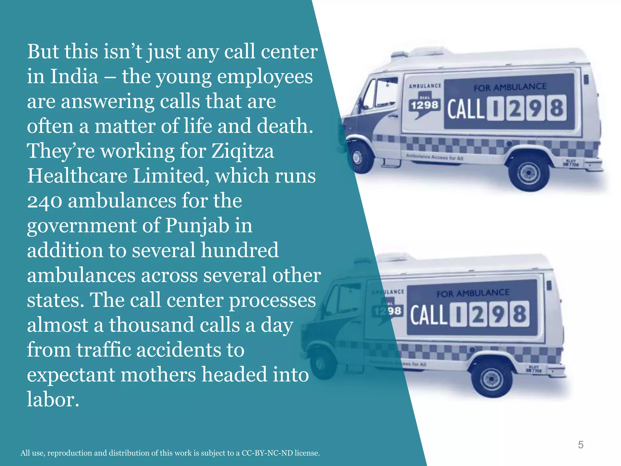 5
But this isn’t just any call center
in India – the young employees
are answering calls that are
often a matter of life and death.
They’re working for Ziqitza
Healthcare Limited, which runs
240 ambulances for the
government of Punjab in
addition to several hundred
ambulances across several other
states. The call center processes
almost a thousand calls a day
from traffic accidents to
expectant mothers headed into
labor.
All use, reproduction and distribution of this work is subject to a CC-BY-NC-ND license.
 